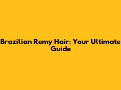 Brazilian Remy Hair: Your Ultimate Guide