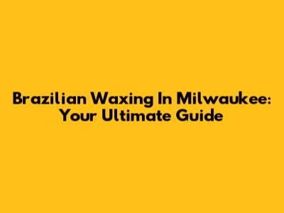 Brazilian Waxing In Milwaukee: Your Ultimate Guide