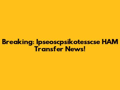 Breaking: Ipseoscpsikotesscse HAM Transfer News!