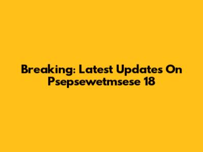 Breaking: Latest Updates On Psepsewetmsese 18