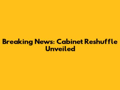 Breaking News: Cabinet Reshuffle Unveiled