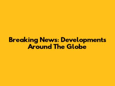 Breaking News: Developments Around The Globe