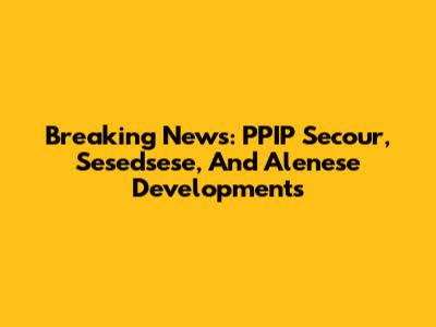 Breaking News: PPIP Secour, Sesedsese, And Alenese Developments