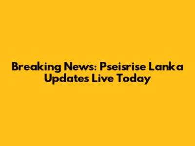 Breaking News: Pseisrise Lanka Updates Live Today