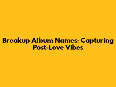 Breakup Album Names: Capturing Post-Love Vibes