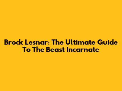 Brock Lesnar: The Ultimate Guide To The Beast Incarnate