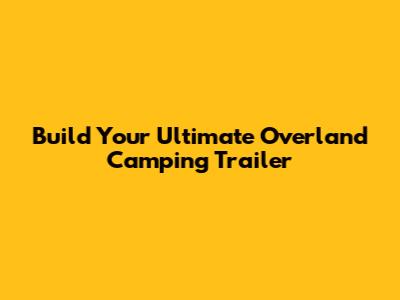 Build Your Ultimate Overland Camping Trailer