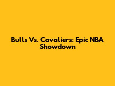 Bulls Vs. Cavaliers: Epic NBA Showdown