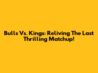 Bulls Vs. Kings: Reliving The Last Thrilling Matchup!