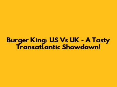 Burger King: US Vs UK - A Tasty Transatlantic Showdown!