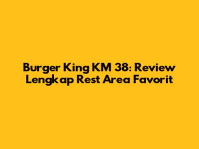 Burger King KM 38: Review Lengkap Rest Area Favorit