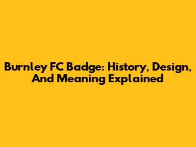 Burnley FC Badge: History, Design, And Meaning Explained
