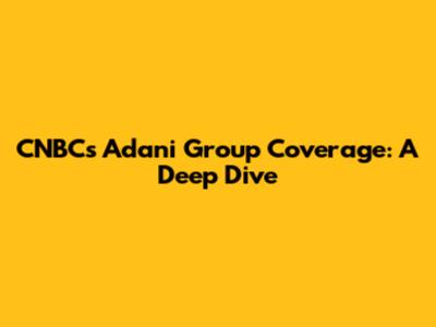 CNBC's Adani Group Coverage: A Deep Dive