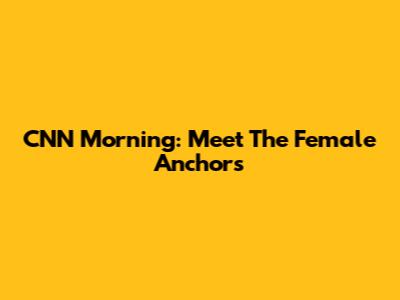 CNN Morning: Meet The Female Anchors