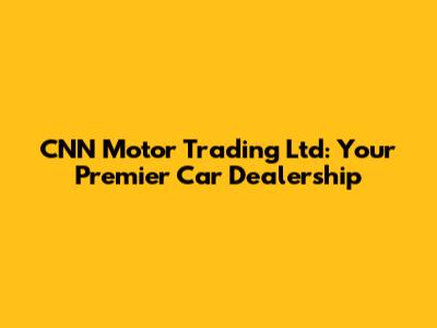 CNN Motor Trading Ltd: Your Premier Car Dealership