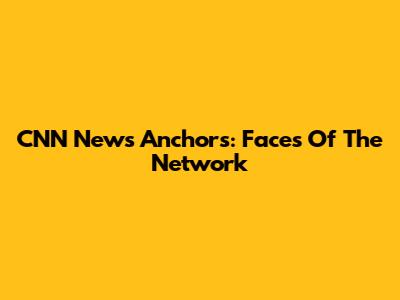 CNN News Anchors: Faces Of The Network