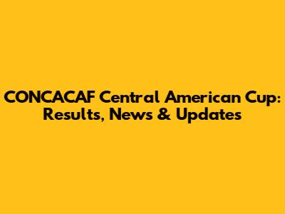 CONCACAF Central American Cup: Results, News & Updates