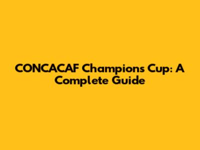 CONCACAF Champions Cup: A Complete Guide