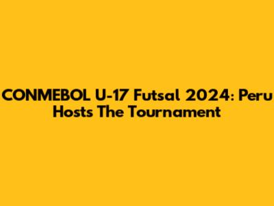 CONMEBOL U-17 Futsal 2024: Peru Hosts The Tournament