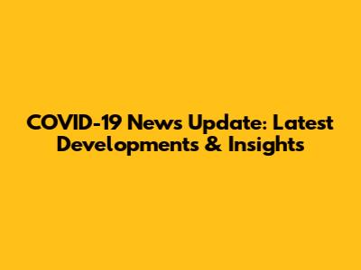 COVID-19 News Update: Latest Developments & Insights
