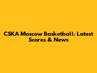 CSKA Moscow Basketball: Latest Scores & News