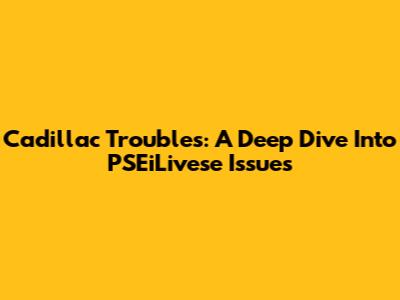 Cadillac Troubles: A Deep Dive Into PSEiLivese Issues