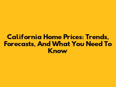 California Home Prices: Trends, Forecasts, And What You Need To Know