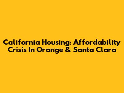 California Housing: Affordability Crisis In Orange & Santa Clara