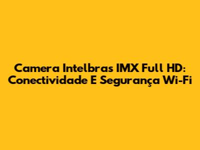 Camera Intelbras IMX Full HD: Conectividade E Segurança Wi-Fi