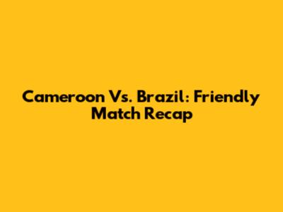 Cameroon Vs. Brazil: Friendly Match Recap
