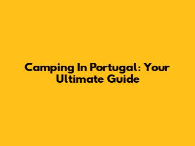 Camping In Portugal: Your Ultimate Guide