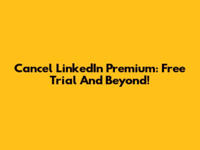 Cancel LinkedIn Premium: Free Trial And Beyond!