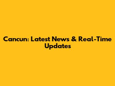Cancun: Latest News & Real-Time Updates