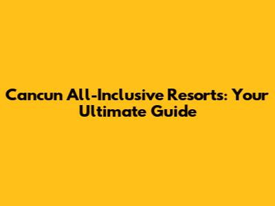 Cancun All-Inclusive Resorts: Your Ultimate Guide
