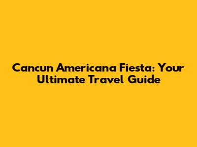 Cancun Americana Fiesta: Your Ultimate Travel Guide