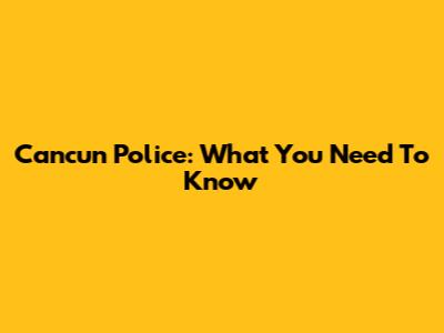 Cancun Police: What You Need To Know