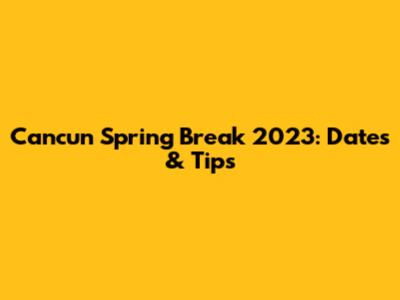 Cancun Spring Break 2023: Dates & Tips