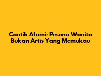 Cantik Alami: Pesona Wanita Bukan Artis Yang Memukau