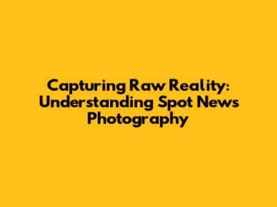 Capturing Raw Reality: Understanding Spot News Photography