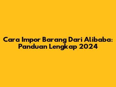 Cara Impor Barang Dari Alibaba: Panduan Lengkap 2024