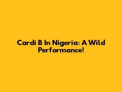 Cardi B In Nigeria: A Wild Performance!