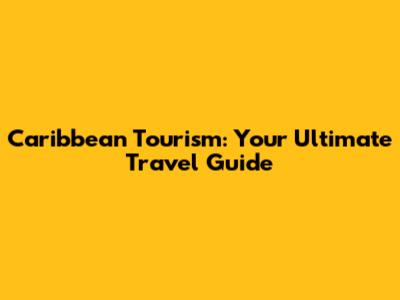 Caribbean Tourism: Your Ultimate Travel Guide