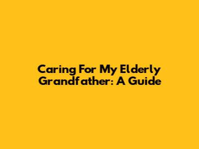 Caring For My Elderly Grandfather: A Guide