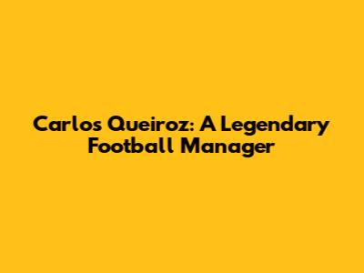 Carlos Queiroz: A Legendary Football Manager