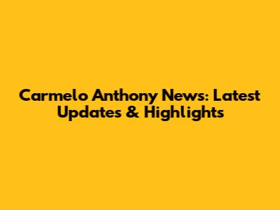 Carmelo Anthony News: Latest Updates & Highlights
