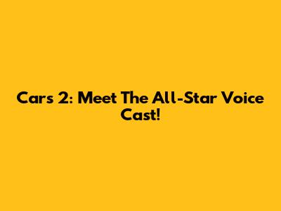 Cars 2: Meet The All-Star Voice Cast!