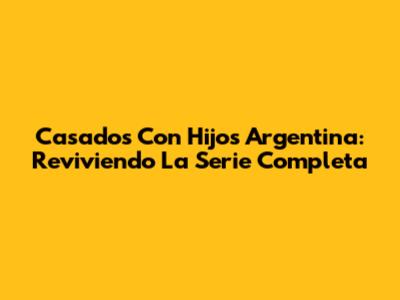 Casados Con Hijos Argentina: Reviviendo La Serie Completa