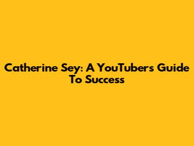 Catherine Sey: A YouTuber's Guide To Success