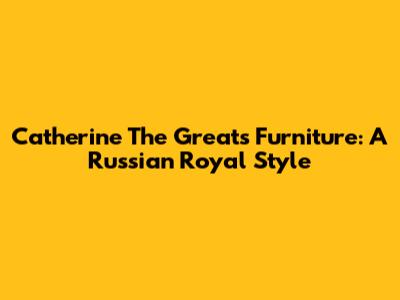 Catherine The Great's Furniture: A Russian Royal Style