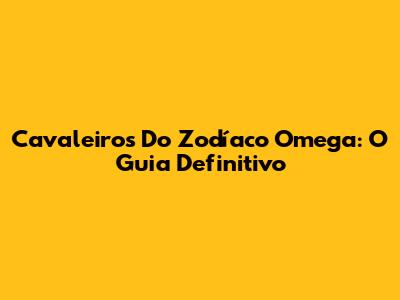 Cavaleiros Do Zodíaco Omega: O Guia Definitivo